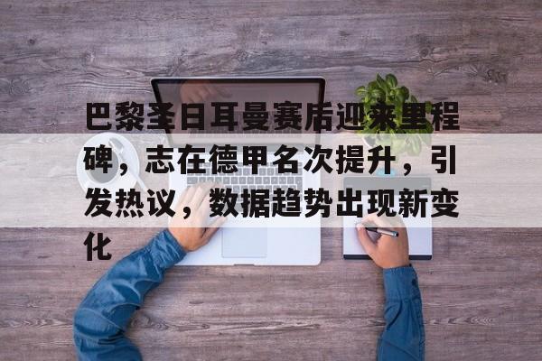 熊猫体育官方网站-巴黎圣日耳曼赛后迎来里程碑，志在德甲名次提升，引发热议，数据趋势出现新变化